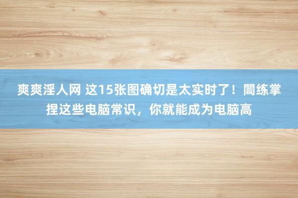 爽爽淫人网 这15张图确切是太实时了！闇练掌捏这些电脑常识，你就能成为电脑高