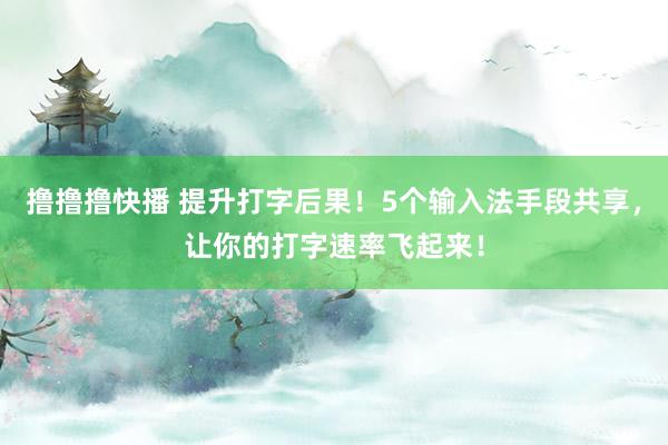 撸撸撸快播 提升打字后果！5个输入法手段共享，让你的打字速率飞起来！