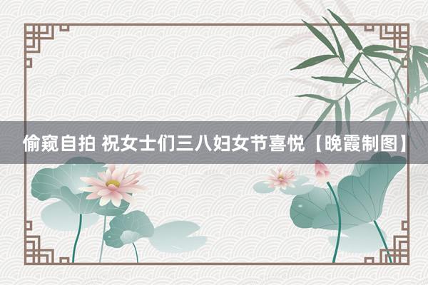 偷窥自拍 祝女士们三八妇女节喜悦【晚霞制图】