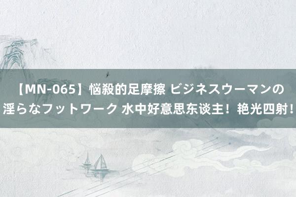 【MN-065】悩殺的足摩擦 ビジネスウーマンの淫らなフットワーク 水中好意思东谈主！艳光四射！