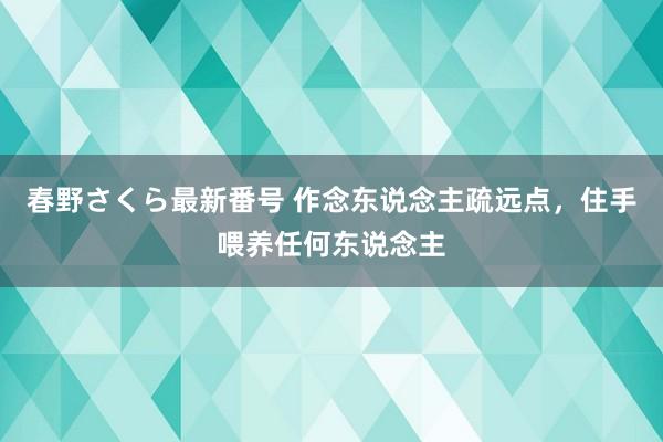 春野さくら最新番号 作念东说念主疏远点，住手喂养任何东说念主