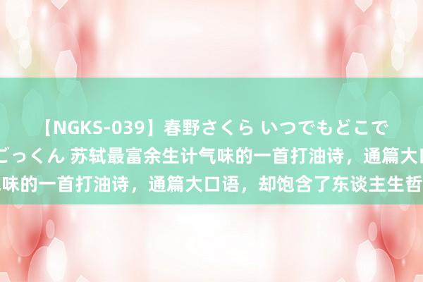 【NGKS-039】春野さくら いつでもどこでも24時間、初ぶっかけごっくん 苏轼最富余生计气味的一首打油诗，通篇大口语，却饱含了东谈主生哲理