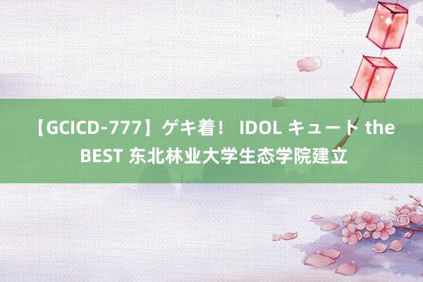 【GCICD-777】ゲキ着！ IDOL キュート the BEST 东北林业大学生态学院建立