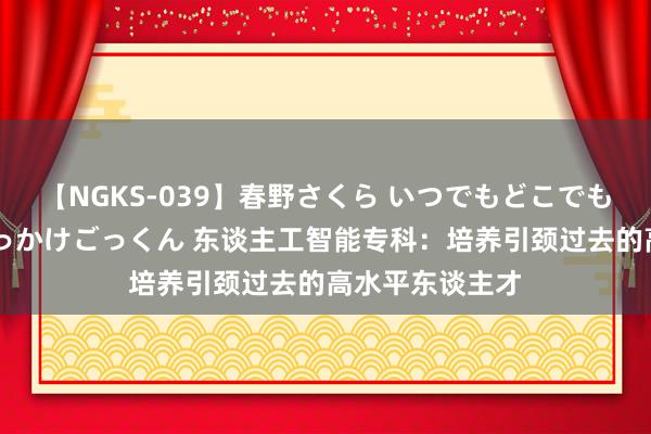 【NGKS-039】春野さくら いつでもどこでも24時間、初ぶっかけごっくん 东谈主工智能专科：培养引颈过去的高水平东谈主才