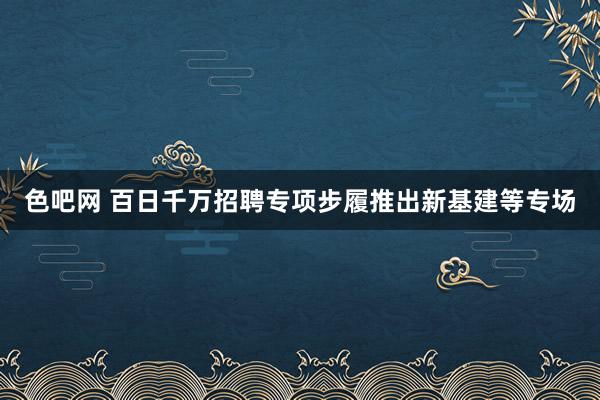 色吧网 百日千万招聘专项步履推出新基建等专场