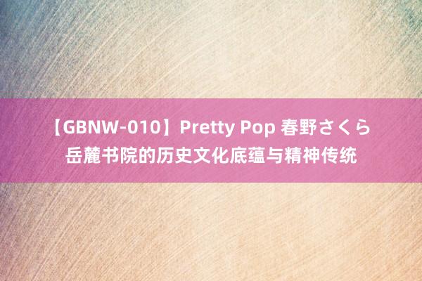 【GBNW-010】Pretty Pop 春野さくら 岳麓书院的历史文化底蕴与精神传统