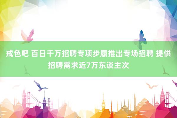 戒色吧 百日千万招聘专项步履推出专场招聘 提供招聘需求近7万东谈主次