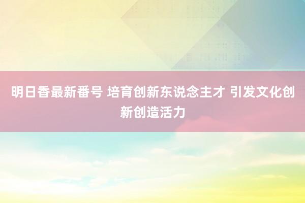 明日香最新番号 培育创新东说念主才 引发文化创新创造活力