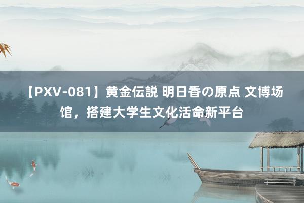 【PXV-081】黄金伝説 明日香の原点 文博场馆，搭建大学生文化活命新平台