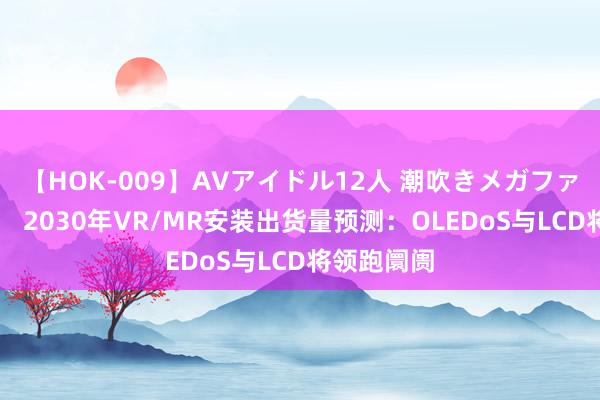 【HOK-009】AVアイドル12人 潮吹きメガファック！！！ 2030年VR/MR安装出货量预测：OLEDoS与LCD将领跑阛阓