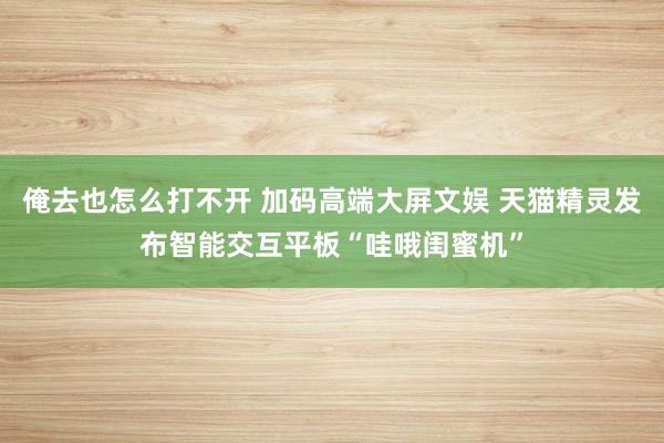 俺去也怎么打不开 加码高端大屏文娱 天猫精灵发布智能交互平板“哇哦闺蜜机”