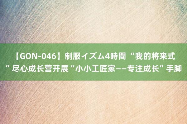 【GON-046】制服イズム4時間 “我的将来式”尽心成长营开展“小小工匠家——专注成长”手脚