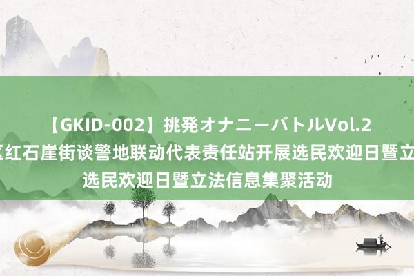 【GKID-002】挑発オナニーバトルVol.2 青岛西海岸新区红石崖街谈警地联动代表责任站开展选民欢迎日暨立法信息集聚活动