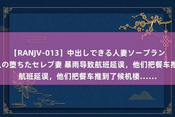 【RANJV-013】中出しできる人妻ソープランドDX 8時間 16人の堕ちたセレブ妻 暴雨导致航班延误，他们把餐车推到了候机楼……