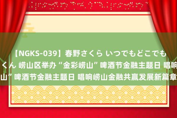 【NGKS-039】春野さくら いつでもどこでも24時間、初ぶっかけごっくん 崂山区举办“金彩崂山”啤酒节金融主题日 唱响崂山金融共赢发展新篇章