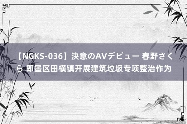 【NGKS-036】決意のAVデビュー 春野さくら 即墨区田横镇开展建筑垃圾专项整治作为