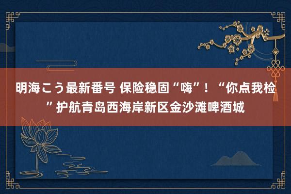 明海こう最新番号 保险稳固“嗨”！“你点我检”护航青岛西海岸新区金沙滩啤酒城