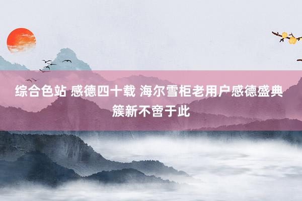 综合色站 感德四十载 海尔雪柜老用户感德盛典 簇新不啻于此