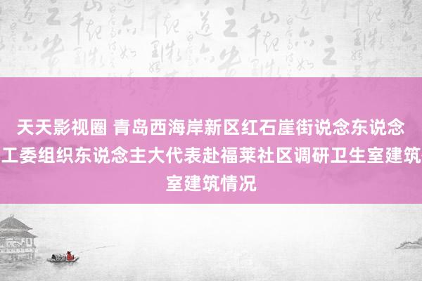 天天影视圈 青岛西海岸新区红石崖街说念东说念主大工委组织东说念主大代表赴福莱社区调研卫生室建筑情况