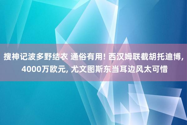 搜神记波多野结衣 通俗有用! 西汉姆联截胡托迪博, 4000万欧元, 尤文图斯东当耳边风太可惜