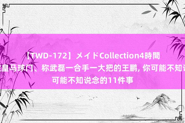 【TWD-172】メイドCollection4時間 对于往常攻破皇马球门、称武磊一合手一大把的王鹏, 你可能不知说念的11件事