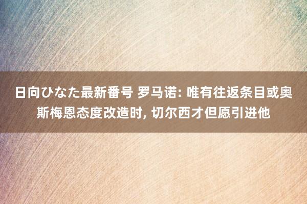 日向ひなた最新番号 罗马诺: 唯有往返条目或奥斯梅恩态度改造时, 切尔西才但愿引进他