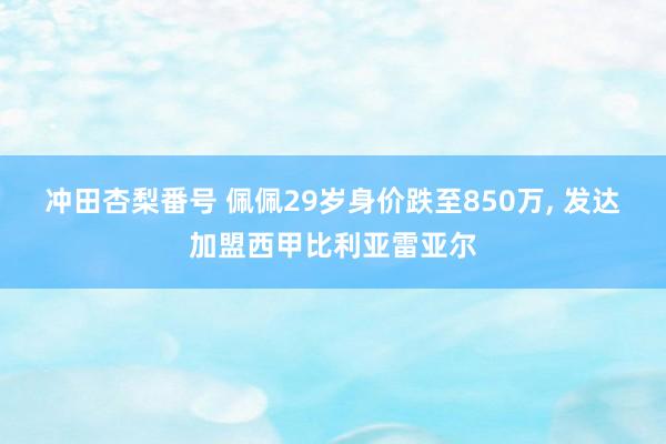 冲田杏梨番号 佩佩29岁身价跌至850万, 发达加盟西甲比利亚雷亚尔