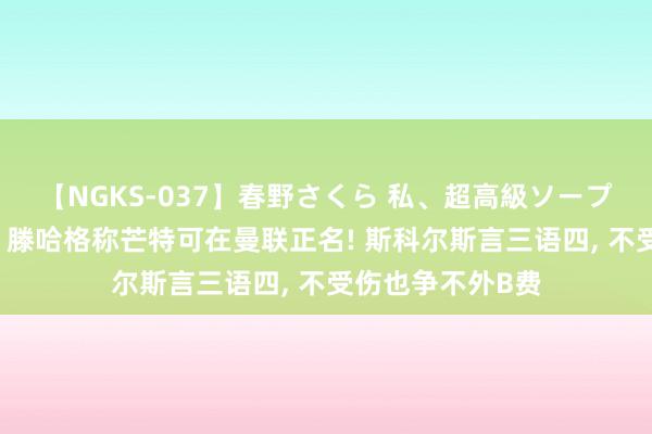 【NGKS-037】春野さくら 私、超高級ソープ嬢になります。 滕哈格称芒特可在曼联正名! 斯科尔斯言三语四, 不受伤也争不外B费