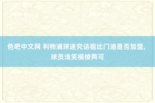 色吧中文网 利物浦球迷究诘祖比门迪是否加盟, 球员浅笑模棱两可