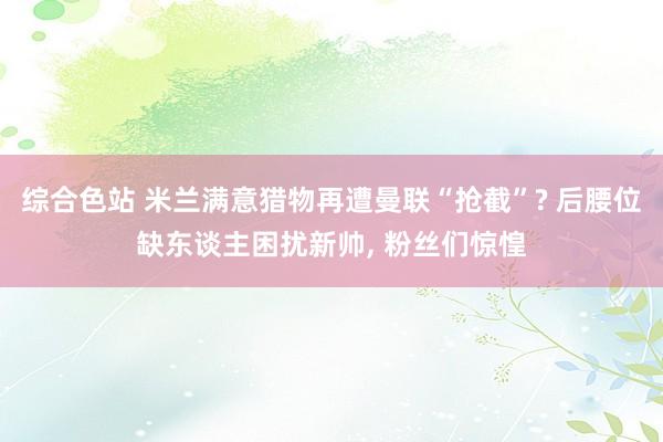 综合色站 米兰满意猎物再遭曼联“抢截”? 后腰位缺东谈主困扰新帅, 粉丝们惊惶