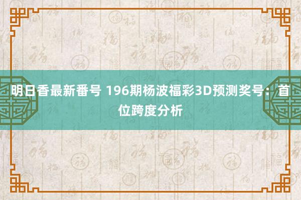 明日香最新番号 196期杨波福彩3D预测奖号：首位跨度分析