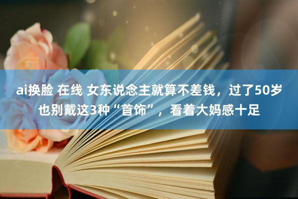 ai换脸 在线 女东说念主就算不差钱，过了50岁也别戴这3种“首饰”，看着大妈感十足