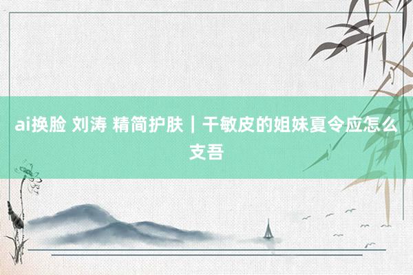 ai换脸 刘涛 精简护肤｜干敏皮的姐妹夏令应怎么支吾