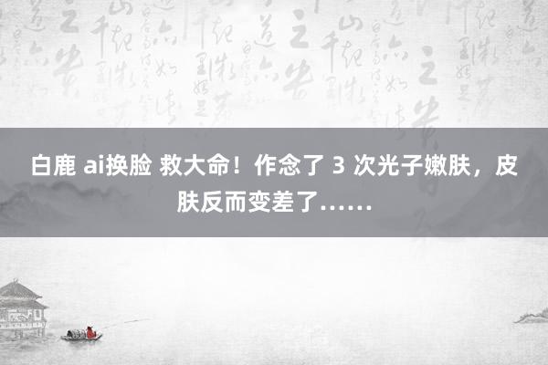 白鹿 ai换脸 救大命！作念了 3 次光子嫩肤，皮肤反而变差了……