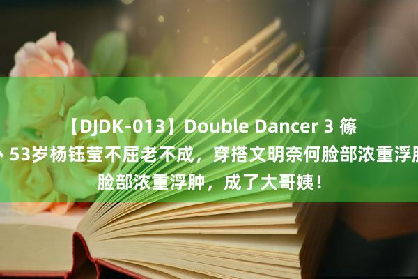 【DJDK-013】Double Dancer 3 篠田ゆう 三浦まい 53岁杨钰莹不屈老不成，穿搭文明奈何脸部浓重浮肿，成了大哥姨！