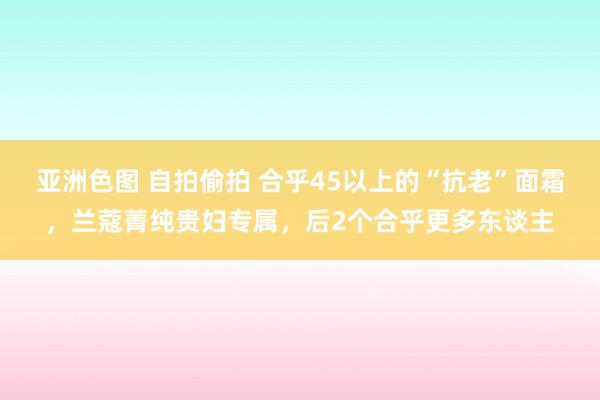 亚洲色图 自拍偷拍 合乎45以上的“抗老”面霜，兰蔻菁纯贵妇专属，后2个合乎更多东谈主