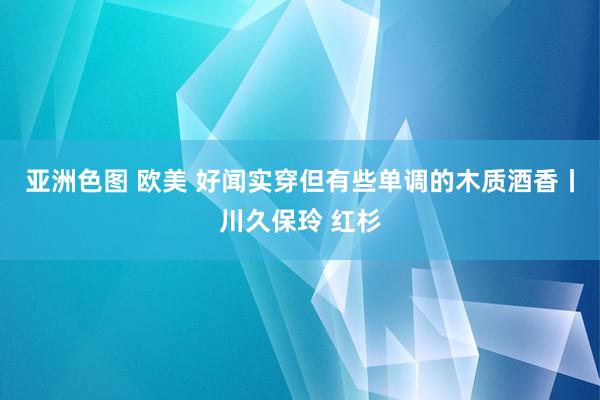 亚洲色图 欧美 好闻实穿但有些单调的木质酒香丨川久保玲 红杉