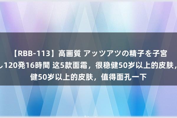 【RBB-113】高画質 アッツアツの精子を子宮に孕ませ中出し120発16時間 这5款面霜，很稳健50岁以上的皮肤，值得面孔一下