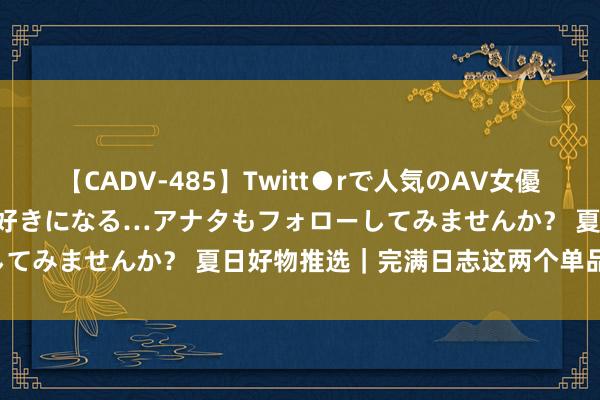 【CADV-485】Twitt●rで人気のAV女優 SNSでますますAV女優が好きになる…アナタもフォローしてみませんか？ 夏日好物推选｜完满日志这两个单品真的可！