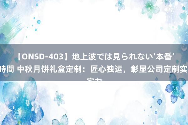 【ONSD-403】地上波では見られない‘本番’4時間 中秋月饼礼盒定制：匠心独运，彰显公司定制实力