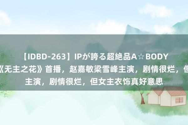 【IDBD-263】IPが誇る超絶品A☆BODYスペシャル8時間 《无主之花》首播，赵嘉敏梁雪峰主演，剧情很烂，但女主衣饰真好意思