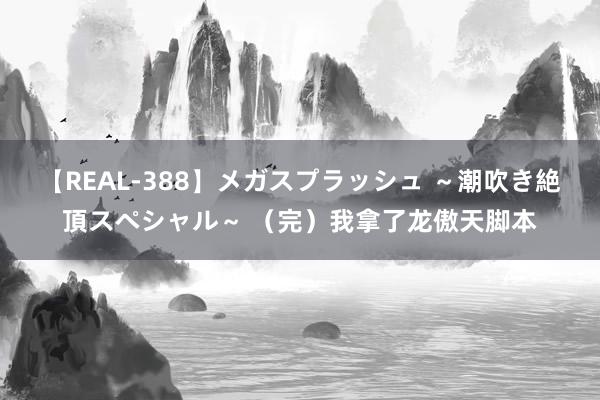 【REAL-388】メガスプラッシュ ～潮吹き絶頂スペシャル～ （完）我拿了龙傲天脚本