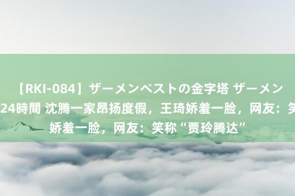 【RKI-084】ザーメンベストの金字塔 ザーメン大好き2000発 24時間 沈腾一家昂扬度假，王琦娇羞一脸，网友：笑称“贾玲腾达”