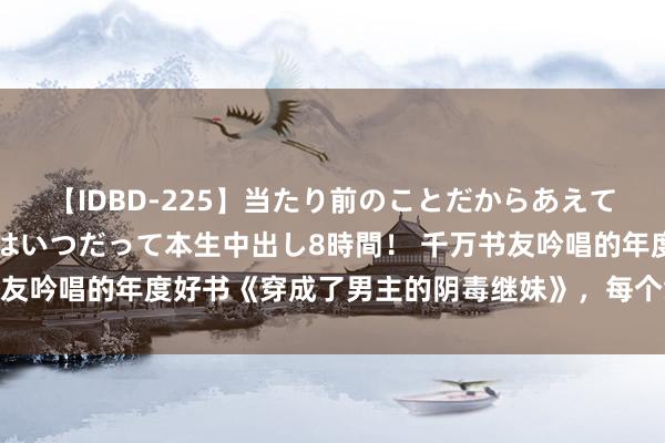 【IDBD-225】当たり前のことだからあえて言わなかったけど…IPはいつだって本生中出し8時間！ 千万书友吟唱的年度好书《穿成了男主的阴毒继妹》，每个章节齐值得追！