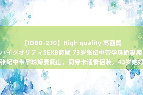 【IDBD-230】High quality 高画質で魅せます！究極のIP女優ハイクオリティSEX8時間 73岁张纪中带孕珠娇妻爬山，同穿卡通情侣装，43岁她好福泽！