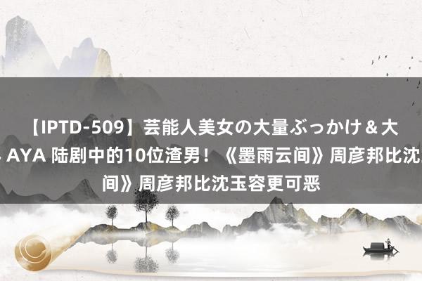 【IPTD-509】芸能人美女の大量ぶっかけ＆大量ごっくん AYA 陆剧中的10位渣男！《墨雨云间》周彦邦比沈玉容更可恶