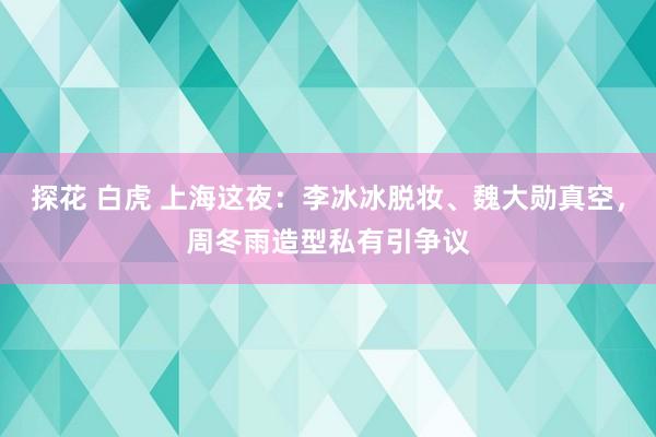 探花 白虎 上海这夜：李冰冰脱妆、魏大勋真空，周冬雨造型私有引争议