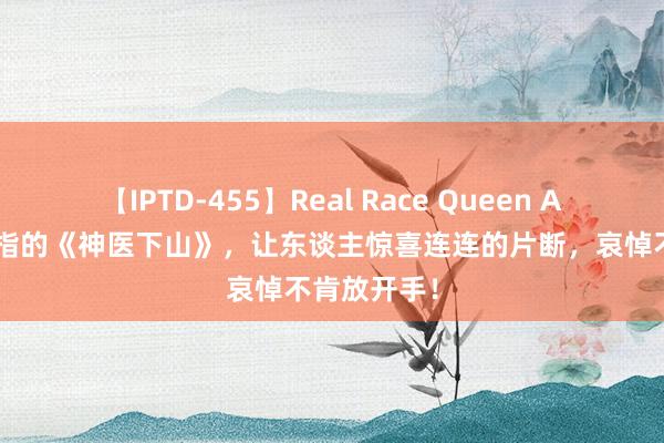 【IPTD-455】Real Race Queen AYA 不忍戒指的《神医下山》，让东谈主惊喜连连的片断，哀悼不肯放开手！