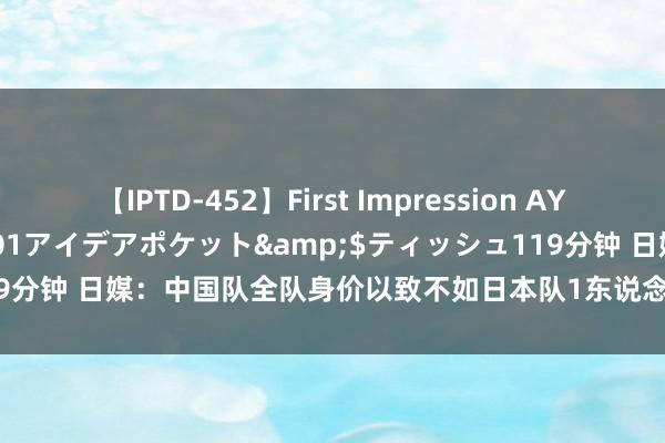 【IPTD-452】First Impression AYA</a>2009-05-01アイデアポケット&$ティッシュ119分钟 日媒：中国队全队身价以致不如日本队1东说念主 中国球迷神思悲不雅