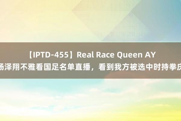 【IPTD-455】Real Race Queen AYA 杨泽翔不雅看国足名单直播，看到我方被选中时持拳庆祝